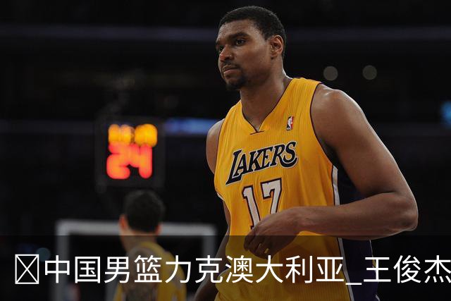 🏀中国男篮力克澳大利亚 王俊杰23+6&连拿关键5分 崔永熙12分